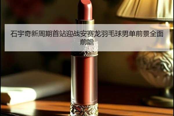 石宇奇新周期首站迎战安赛龙羽毛球男单前景全面前瞻